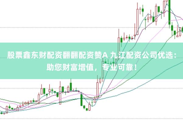股票鑫东财配资翻翻配资赞A 九江配资公司优选：助您财富增值，专业可靠！