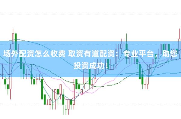 场外配资怎么收费 取资有道配资：专业平台，助您投资成功！