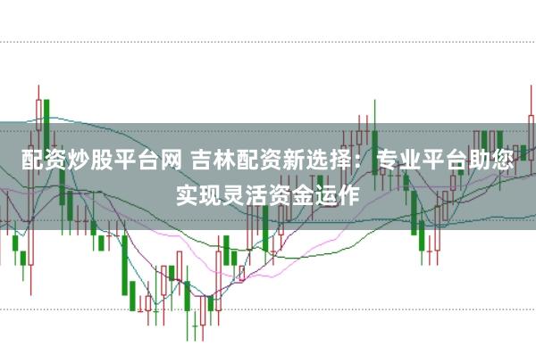 配资炒股平台网 吉林配资新选择：专业平台助您实现灵活资金运作