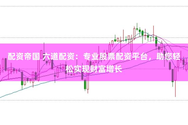配资帝国 六道配资：专业股票配资平台，助您轻松实现财富增长