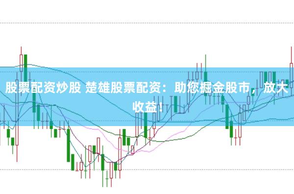 股票配资炒股 楚雄股票配资：助您掘金股市，放大收益！