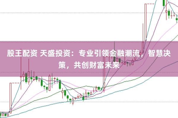 股王配资 天盛投资：专业引领金融潮流，智慧决策，共创财富未来
