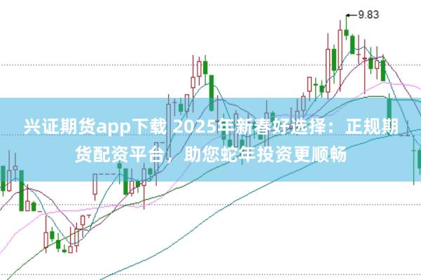 兴证期货app下载 2025年新春好选择：正规期货配资平台，助您蛇年投资更顺畅