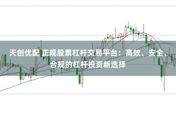 天创优配 正规股票杠杆交易平台：高效、安全、合规的杠杆投资新选择
