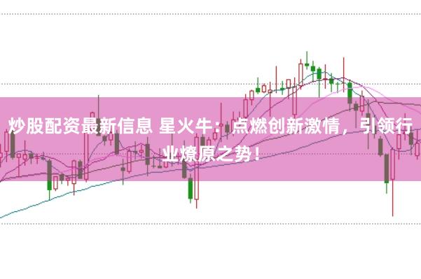 炒股配资最新信息 星火牛：点燃创新激情，引领行业燎原之势！