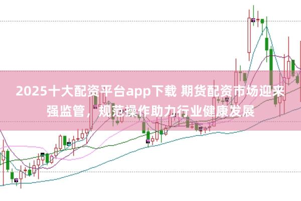 2025十大配资平台app下载 期货配资市场迎来强监管，规范操作助力行业健康发展