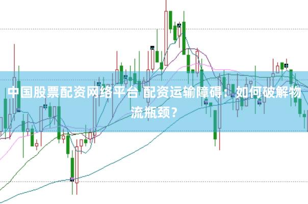 中国股票配资网络平台 配资运输障碍：如何破解物流瓶颈？