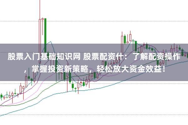 股票入门基础知识网 股票配资什：了解配资操作，掌握投资新策略，轻松放大资金效益！