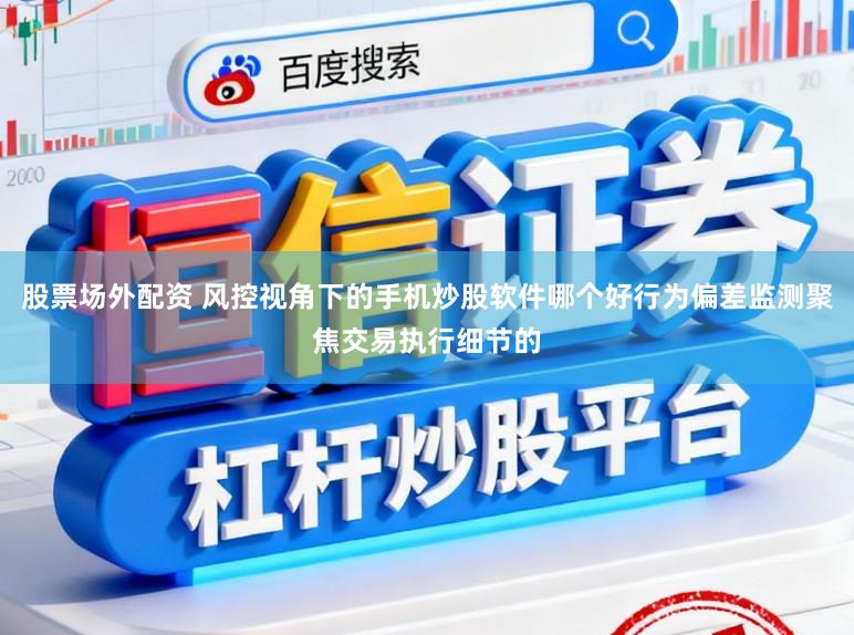 股票场外配资 风控视角下的手机炒股软件哪个好行为偏差监测聚焦交易执行细节的