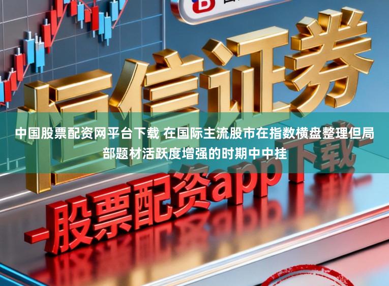 中国股票配资网平台下载 在国际主流股市在指数横盘整理但局部题材活跃度增强的时期中中挂