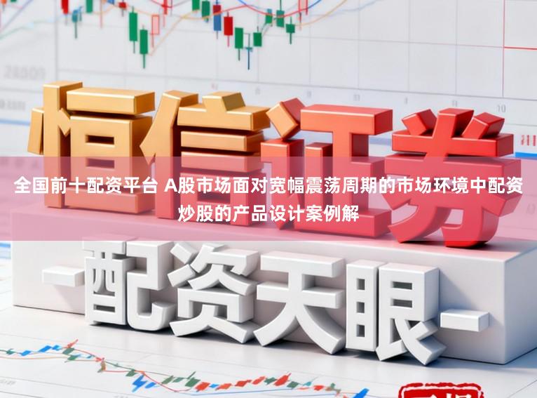 全国前十配资平台 A股市场面对宽幅震荡周期的市场环境中配资炒股的产品设计案例解