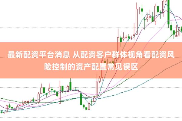 最新配资平台消息 从配资客户群体视角看配资风险控制的资产配置常见误区