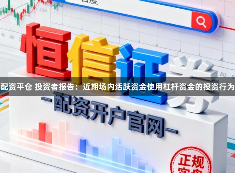 配资平仓 投资者报告：近期场内活跃资金使用杠杆资金的投资行为