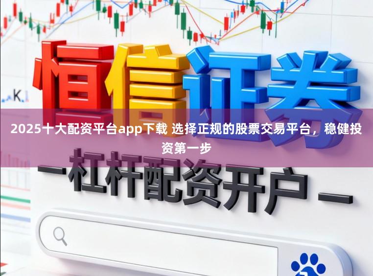 2025十大配资平台app下载 选择正规的股票交易平台，稳健投资第一步